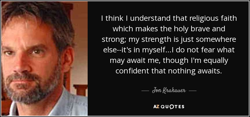 I think I understand that religious faith which makes the holy brave and strong; my strength is just somewhere else--it's in myself...I do not fear what may await me, though I'm equally confident that nothing awaits. - Jon Krakauer