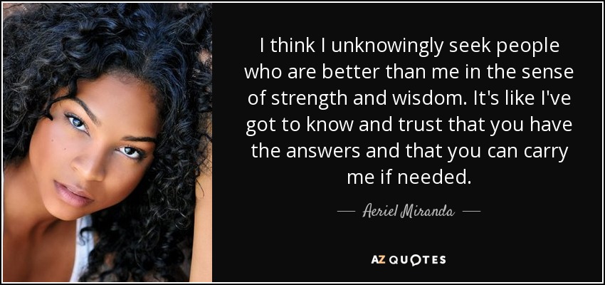 I think I unknowingly seek people who are better than me in the sense of strength and wisdom. It's like I've got to know and trust that you have the answers and that you can carry me if needed. - Aeriel Miranda