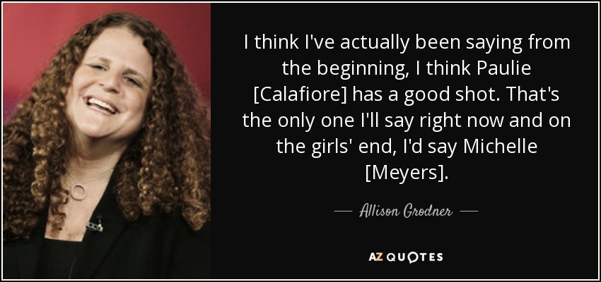 I think I've actually been saying from the beginning, I think Paulie [Calafiore] has a good shot. That's the only one I'll say right now and on the girls' end, I'd say Michelle [Meyers]. - Allison Grodner