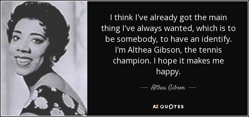 I think I've already got the main thing I've always wanted, which is to be somebody, to have an identify. I'm Althea Gibson, the tennis champion. I hope it makes me happy. - Althea Gibson