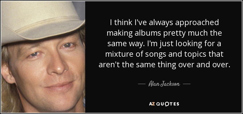 I think I've always approached making albums pretty much the same way. I'm just looking for a mixture of songs and topics that aren't the same thing over and over. - Alan Jackson