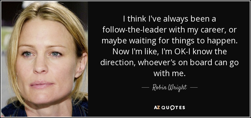 I think I've always been a follow-the-leader with my career, or maybe waiting for things to happen. Now I'm like, I'm OK-I know the direction, whoever's on board can go with me. - Robin Wright