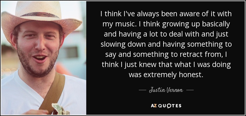 I think I've always been aware of it with my music. I think growing up basically and having a lot to deal with and just slowing down and having something to say and something to retract from, I think I just knew that what I was doing was extremely honest. - Justin Vernon