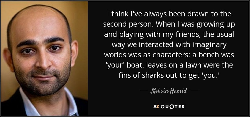 I think I've always been drawn to the second person. When I was growing up and playing with my friends, the usual way we interacted with imaginary worlds was as characters: a bench was 'your' boat, leaves on a lawn were the fins of sharks out to get 'you.' - Mohsin Hamid