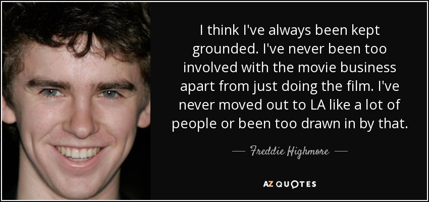 I think I've always been kept grounded. I've never been too involved with the movie business apart from just doing the film. I've never moved out to LA like a lot of people or been too drawn in by that. - Freddie Highmore