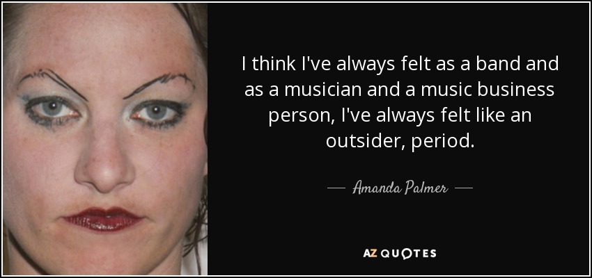 I think I've always felt as a band and as a musician and a music business person, I've always felt like an outsider, period. - Amanda Palmer