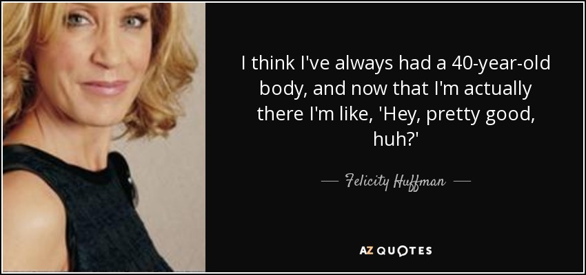 I think I've always had a 40-year-old body, and now that I'm actually there I'm like, 'Hey, pretty good, huh?' - Felicity Huffman
