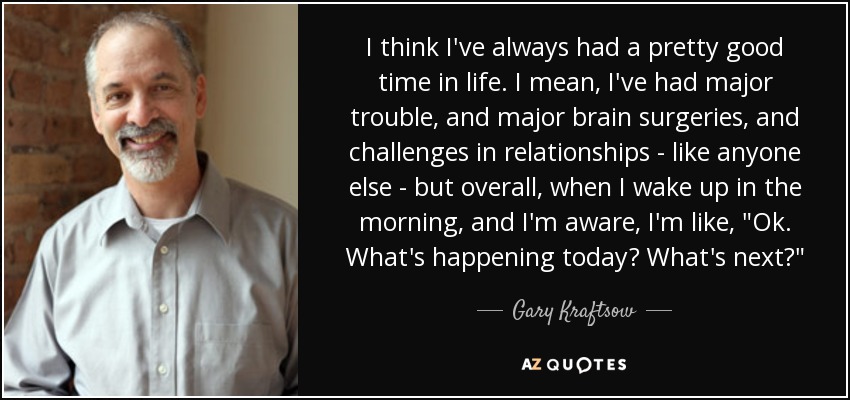 I think I've always had a pretty good time in life. I mean, I've had major trouble, and major brain surgeries, and challenges in relationships - like anyone else - but overall, when I wake up in the morning, and I'm aware, I'm like, 