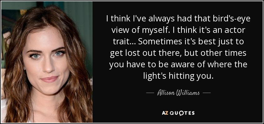 I think I've always had that bird's-eye view of myself. I think it's an actor trait... Sometimes it's best just to get lost out there, but other times you have to be aware of where the light's hitting you. - Allison Williams