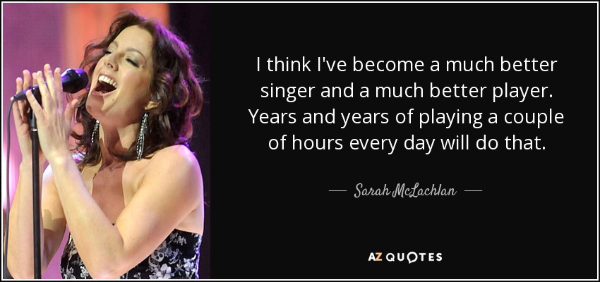 I think I've become a much better singer and a much better player. Years and years of playing a couple of hours every day will do that. - Sarah McLachlan