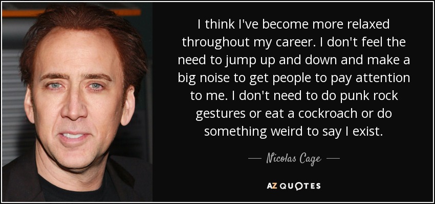 I think I've become more relaxed throughout my career. I don't feel the need to jump up and down and make a big noise to get people to pay attention to me. I don't need to do punk rock gestures or eat a cockroach or do something weird to say I exist. - Nicolas Cage