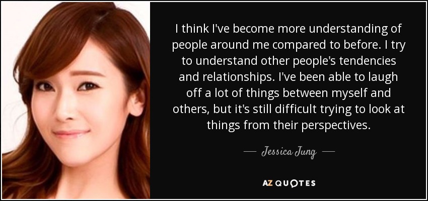 I think I've become more understanding of people around me compared to before. I try to understand other people's tendencies and relationships. I've been able to laugh off a lot of things between myself and others, but it's still difficult trying to look at things from their perspectives. - Jessica Jung