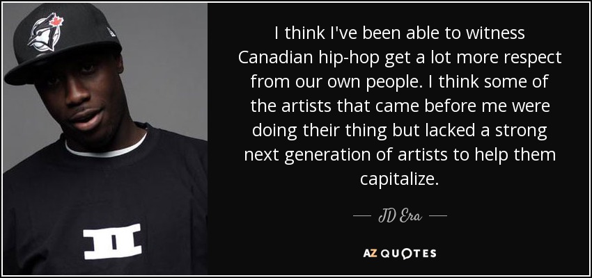 I think I've been able to witness Canadian hip-hop get a lot more respect from our own people. I think some of the artists that came before me were doing their thing but lacked a strong next generation of artists to help them capitalize. - JD Era