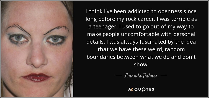 I think I've been addicted to openness since long before my rock career. I was terrible as a teenager. I used to go out of my way to make people uncomfortable with personal details. I was always fascinated by the idea that we have these weird, random boundaries between what we do and don't show. - Amanda Palmer