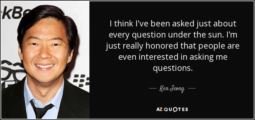I think I've been asked just about every question under the sun. I'm just really honored that people are even interested in asking me questions. - Ken Jeong