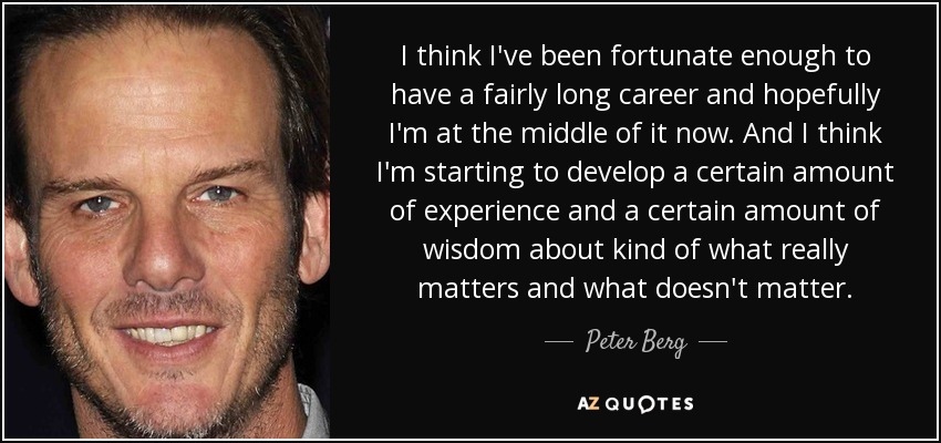 I think I've been fortunate enough to have a fairly long career and hopefully I'm at the middle of it now. And I think I'm starting to develop a certain amount of experience and a certain amount of wisdom about kind of what really matters and what doesn't matter. - Peter Berg