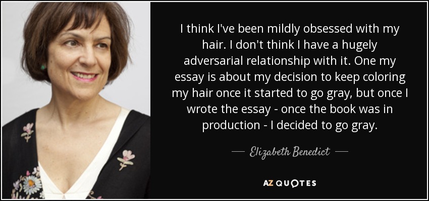 I think I've been mildly obsessed with my hair. I don't think I have a hugely adversarial relationship with it. One my essay is about my decision to keep coloring my hair once it started to go gray, but once I wrote the essay - once the book was in production - I decided to go gray. - Elizabeth Benedict