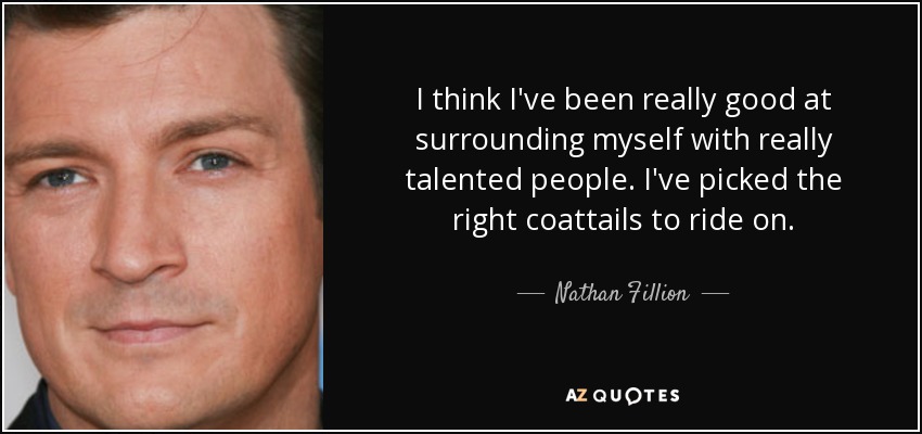 I think I've been really good at surrounding myself with really talented people. I've picked the right coattails to ride on. - Nathan Fillion