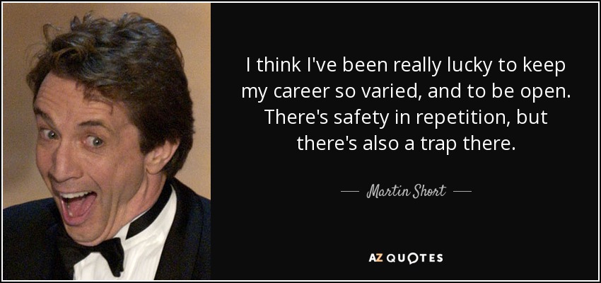 I think I've been really lucky to keep my career so varied, and to be open. There's safety in repetition, but there's also a trap there. - Martin Short
