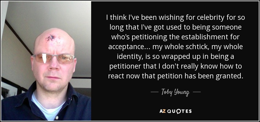 I think I've been wishing for celebrity for so long that I've got used to being someone who's petitioning the establishment for acceptance... my whole schtick, my whole identity, is so wrapped up in being a petitioner that I don't really know how to react now that petition has been granted. - Toby Young
