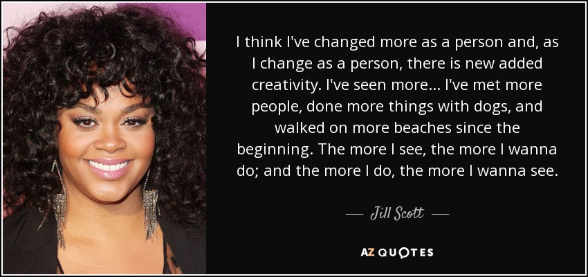 I think I've changed more as a person and, as I change as a person, there is new added creativity. I've seen more... I've met more people, done more things with dogs, and walked on more beaches since the beginning. The more I see, the more I wanna do; and the more I do, the more I wanna see. - Jill Scott