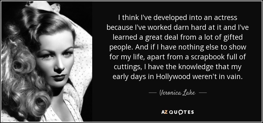 I think I've developed into an actress because I've worked darn hard at it and I've learned a great deal from a lot of gifted people. And if I have nothing else to show for my life, apart from a scrapbook full of cuttings, I have the knowledge that my early days in Hollywood weren't in vain. - Veronica Lake