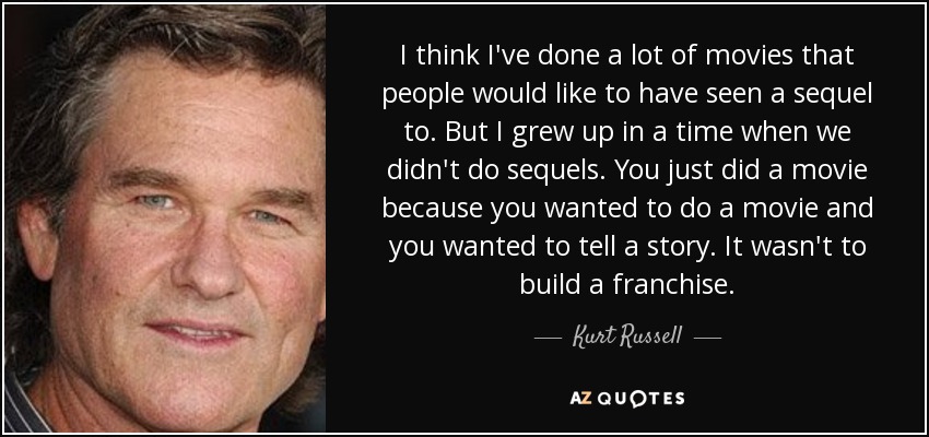 I think I've done a lot of movies that people would like to have seen a sequel to. But I grew up in a time when we didn't do sequels. You just did a movie because you wanted to do a movie and you wanted to tell a story. It wasn't to build a franchise. - Kurt Russell