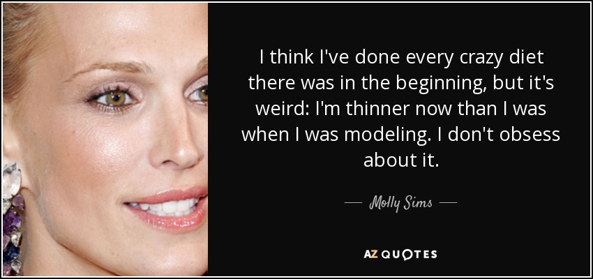 I think I've done every crazy diet there was in the beginning, but it's weird: I'm thinner now than I was when I was modeling. I don't obsess about it. - Molly Sims