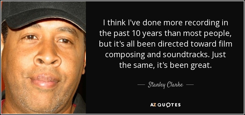 I think I've done more recording in the past 10 years than most people, but it's all been directed toward film composing and soundtracks. Just the same, it's been great. - Stanley Clarke