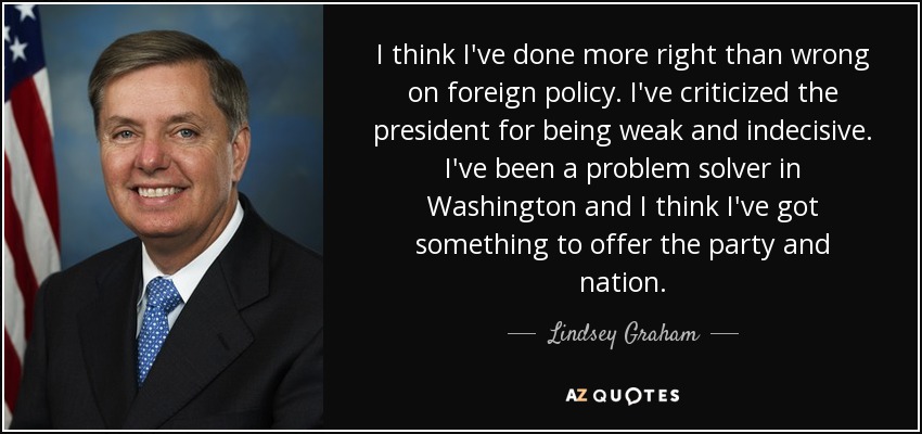I think I've done more right than wrong on foreign policy. I've criticized the president for being weak and indecisive. I've been a problem solver in Washington and I think I've got something to offer the party and nation. - Lindsey Graham