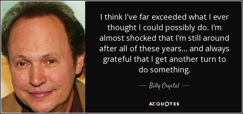 I think I've far exceeded what I ever thought I could possibly do. I'm almost shocked that I'm still around after all of these years . . . and always grateful that I get another turn to do something. - Billy Crystal