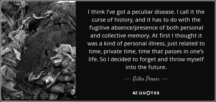 I think I've got a peculiar disease. I call it the curse of history, and it has to do with the fugitive absence/presence of both personal and collective memory. At first I thought it was a kind of personal illness, just related to time, private time, time that passes in one's life. So I decided to forget and throw myself into the future. - Gilles Peress