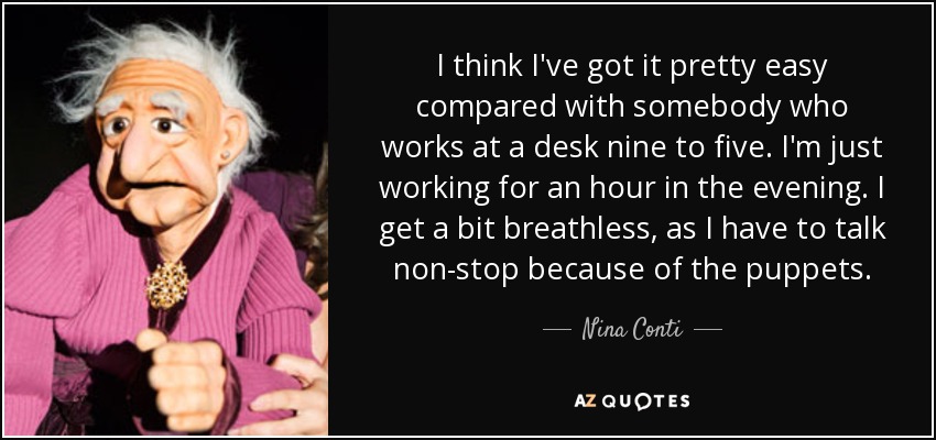 I think I've got it pretty easy compared with somebody who works at a desk nine to five. I'm just working for an hour in the evening. I get a bit breathless, as I have to talk non-stop because of the puppets. - Nina Conti