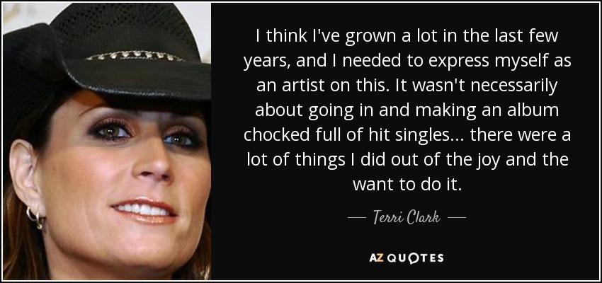 I think I've grown a lot in the last few years, and I needed to express myself as an artist on this. It wasn't necessarily about going in and making an album chocked full of hit singles... there were a lot of things I did out of the joy and the want to do it. - Terri Clark