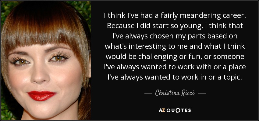 I think I've had a fairly meandering career. Because I did start so young, I think that I've always chosen my parts based on what's interesting to me and what I think would be challenging or fun, or someone I've always wanted to work with or a place I've always wanted to work in or a topic. - Christina Ricci