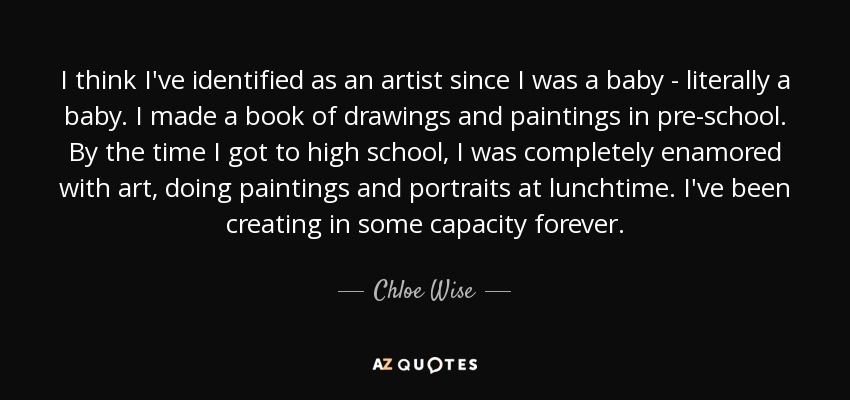 I think I've identified as an artist since I was a baby - literally a baby. I made a book of drawings and paintings in pre-school. By the time I got to high school, I was completely enamored with art, doing paintings and portraits at lunchtime. I've been creating in some capacity forever. - Chloe Wise