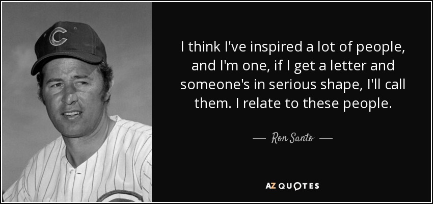 I think I've inspired a lot of people, and I'm one, if I get a letter and someone's in serious shape, I'll call them. I relate to these people. - Ron Santo