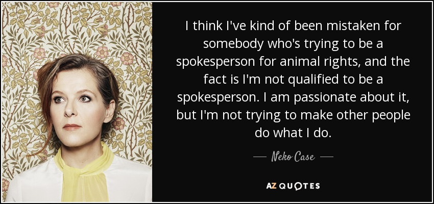I think I've kind of been mistaken for somebody who's trying to be a spokesperson for animal rights, and the fact is I'm not qualified to be a spokesperson. I am passionate about it, but I'm not trying to make other people do what I do. - Neko Case