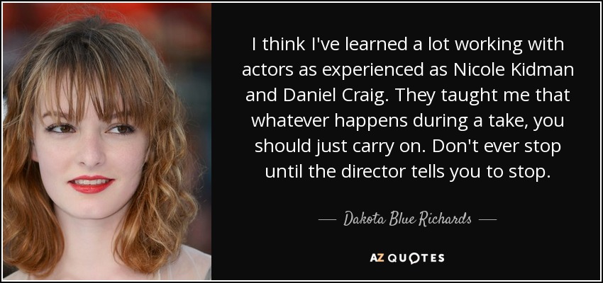 I think I've learned a lot working with actors as experienced as Nicole Kidman and Daniel Craig. They taught me that whatever happens during a take, you should just carry on. Don't ever stop until the director tells you to stop. - Dakota Blue Richards