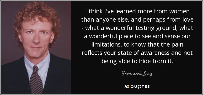 I think I've learned more from women than anyone else, and perhaps from love - what a wonderful testing ground, what a wonderful place to see and sense our limitations, to know that the pain reflects your state of awareness and not being able to hide from it. - Frederick Lenz
