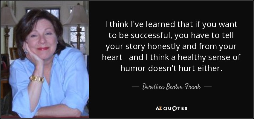 I think I've learned that if you want to be successful, you have to tell your story honestly and from your heart - and I think a healthy sense of humor doesn't hurt either. - Dorothea Benton Frank