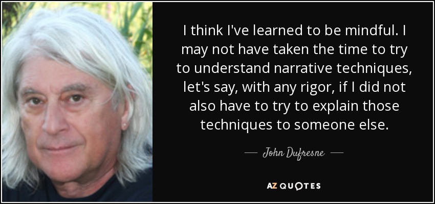 I think I've learned to be mindful. I may not have taken the time to try to understand narrative techniques, let's say, with any rigor, if I did not also have to try to explain those techniques to someone else. - John Dufresne