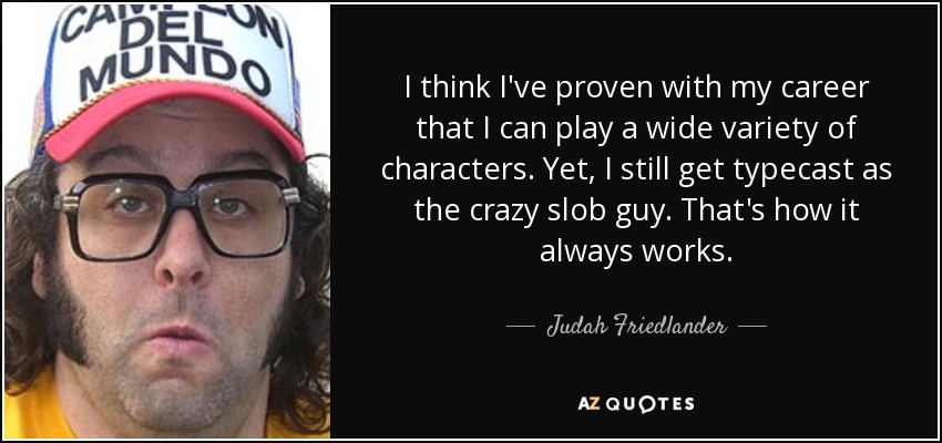 I think I've proven with my career that I can play a wide variety of characters. Yet, I still get typecast as the crazy slob guy. That's how it always works. - Judah Friedlander