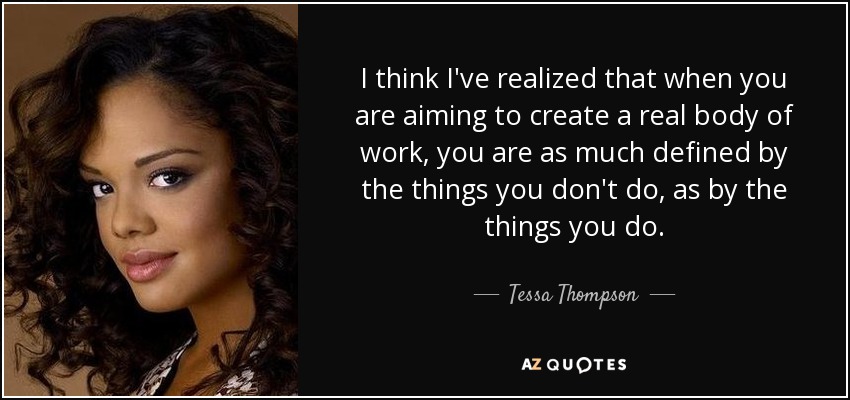I think I've realized that when you are aiming to create a real body of work, you are as much defined by the things you don't do, as by the things you do. - Tessa Thompson