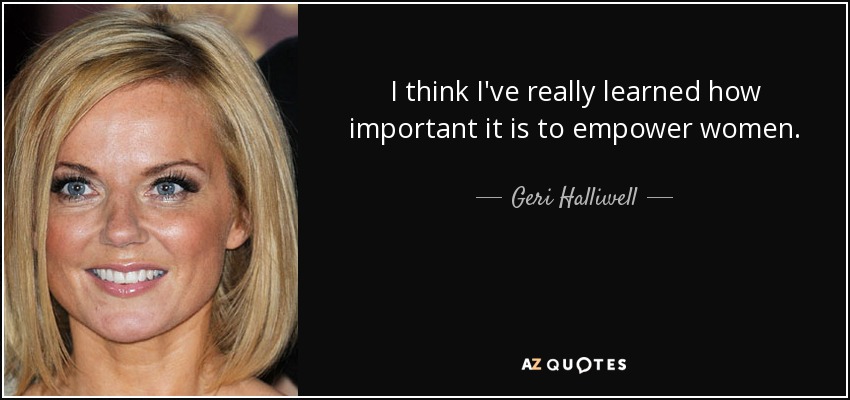 I think I've really learned how important it is to empower women. - Geri Halliwell