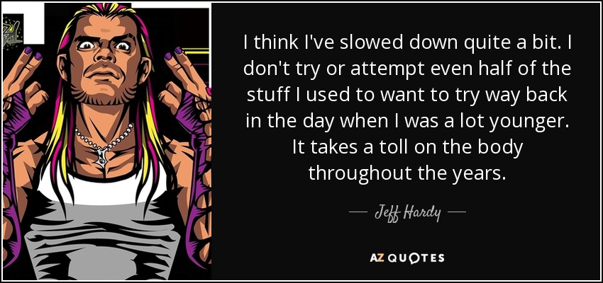 I think I've slowed down quite a bit. I don't try or attempt even half of the stuff I used to want to try way back in the day when I was a lot younger. It takes a toll on the body throughout the years. - Jeff Hardy
