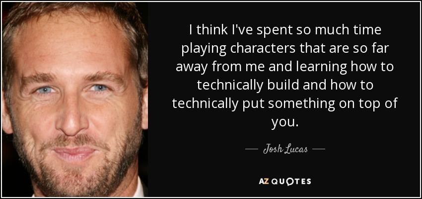 I think I've spent so much time playing characters that are so far away from me and learning how to technically build and how to technically put something on top of you. - Josh Lucas