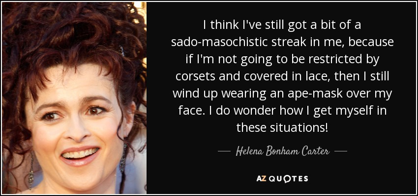 I think I've still got a bit of a sado-masochistic streak in me, because if I'm not going to be restricted by corsets and covered in lace, then I still wind up wearing an ape-mask over my face. I do wonder how I get myself in these situations! - Helena Bonham Carter