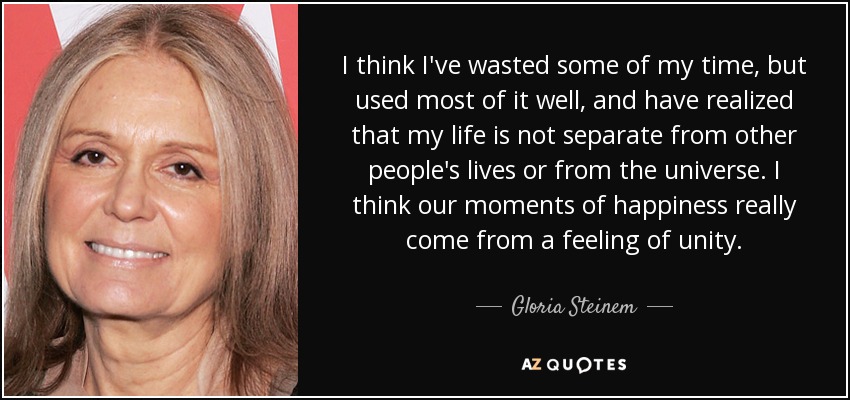 I think I've wasted some of my time, but used most of it well, and have realized that my life is not separate from other people's lives or from the universe. I think our moments of happiness really come from a feeling of unity. - Gloria Steinem
