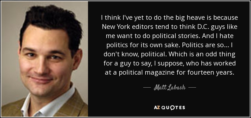 I think I've yet to do the big heave is because New York editors tend to think D.C. guys like me want to do political stories. And I hate politics for its own sake. Politics are so... I don't know, political. Which is an odd thing for a guy to say, I suppose, who has worked at a political magazine for fourteen years. - Matt Labash